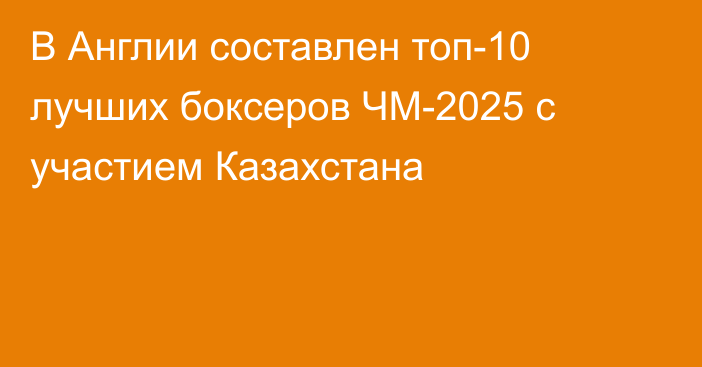 В Англии составлен топ-10 лучших боксеров ЧМ-2025 с участием Казахстана