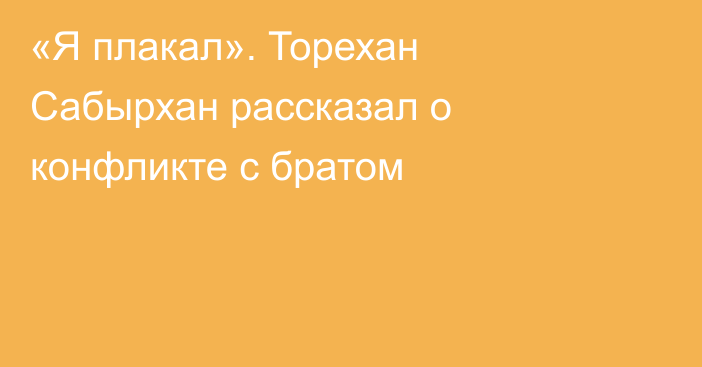 «Я плакал». Торехан Сабырхан рассказал о конфликте с братом