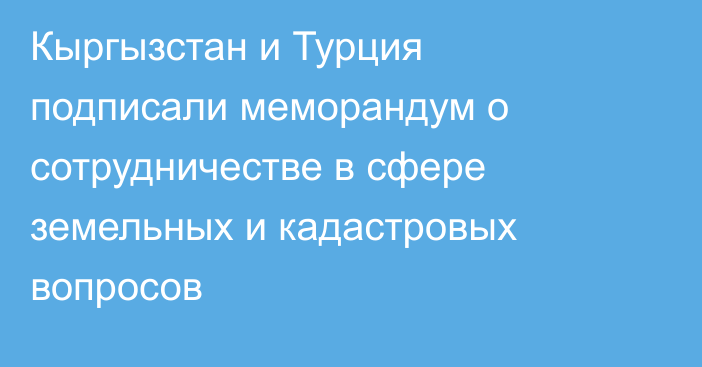 Кыргызстан и Турция подписали меморандум о сотрудничестве в сфере земельных и кадастровых вопросов