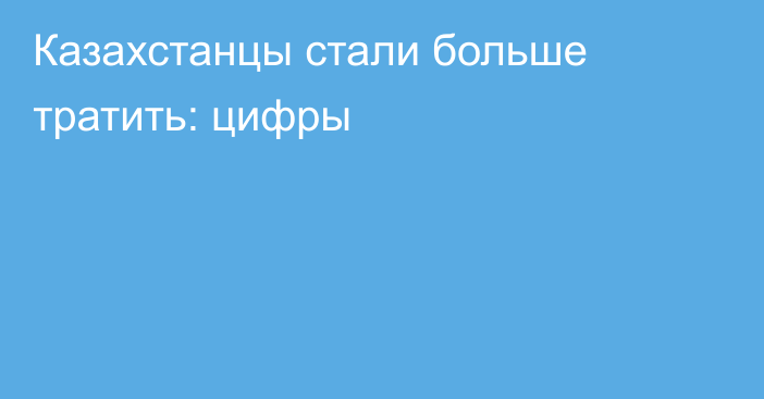Казахстанцы стали больше тратить: цифры