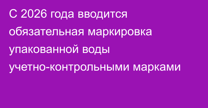 С 2026 года вводится обязательная маркировка упакованной воды учетно-контрольными марками