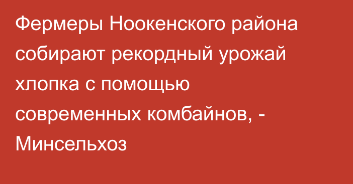 Фермеры Ноокенского района собирают рекордный урожай хлопка с помощью современных комбайнов, - Минсельхоз
