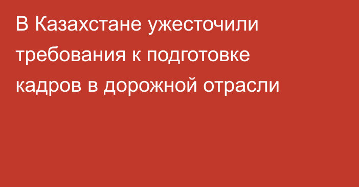 В Казахстане ужесточили требования к подготовке кадров в дорожной отрасли
