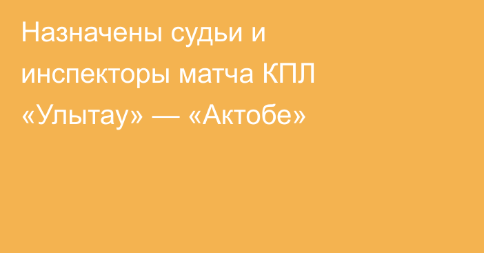 Назначены судьи и инспекторы матча КПЛ «Улытау» — «Актобе»