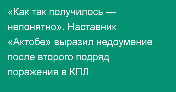 «Как так получилось — непонятно». Наставник «Актобе» выразил недоумение после второго подряд поражения в КПЛ