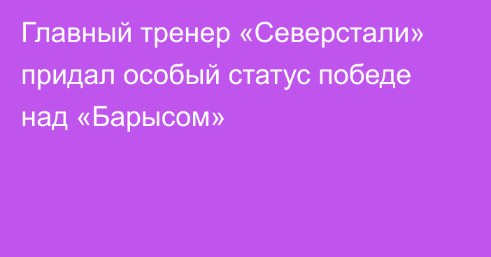 Главный тренер «Северстали» придал особый статус победе над «Барысом»
