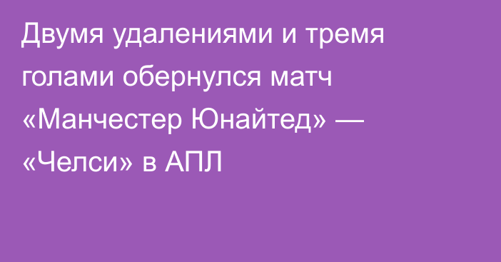 Двумя удалениями и тремя голами обернулся матч «Манчестер Юнайтед» — «Челси» в АПЛ