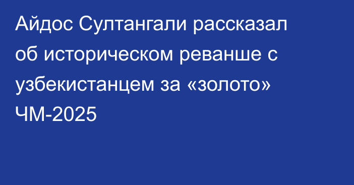 Айдос Султангали рассказал об историческом реванше с узбекистанцем за «золото» ЧМ-2025