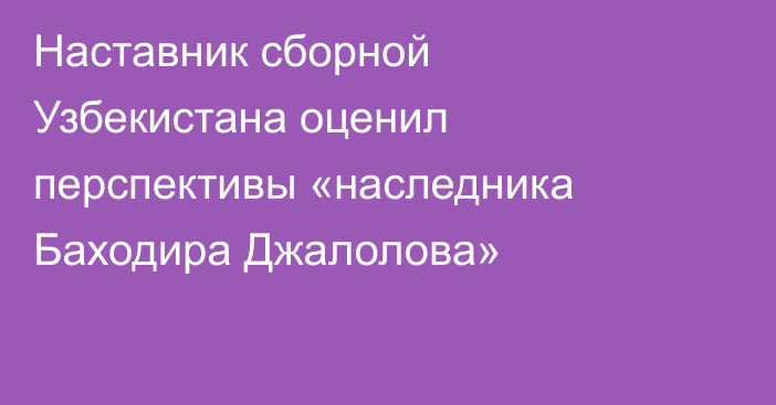 Наставник сборной Узбекистана оценил перспективы «наследника Баходира Джалолова»