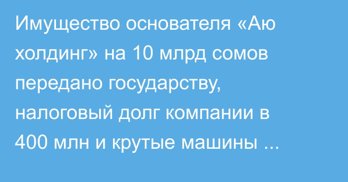 Имущество основателя «Аю холдинг» на 10 млрд сомов передано государству, налоговый долг компании в 400 млн и крутые машины таможенников — топ-10 новостей недели