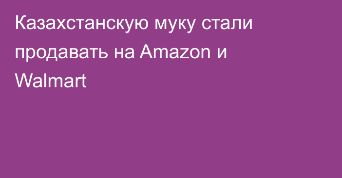 Казахстанскую муку стали продавать на Amazon и Walmart