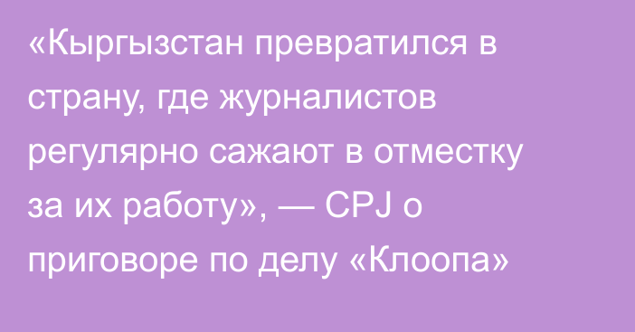 «Кыргызстан превратился в страну, где журналистов регулярно сажают в отместку за их работу», — CPJ о приговоре по делу «Клоопа»