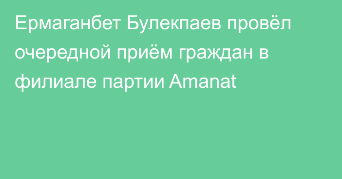 Ермаганбет Булекпаев провёл очередной приём граждан в филиале партии Amanat