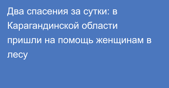 Два спасения за сутки: в Карагандинской области пришли на помощь женщинам в лесу