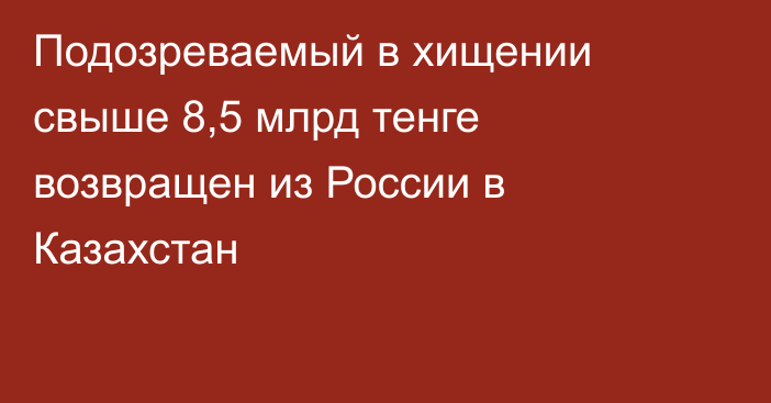 Подозреваемый в хищении свыше 8,5 млрд тенге возвращен из России в Казахстан