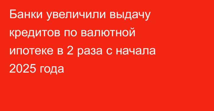 Банки увеличили выдачу кредитов по валютной ипотеке в 2 раза с начала 2025 года