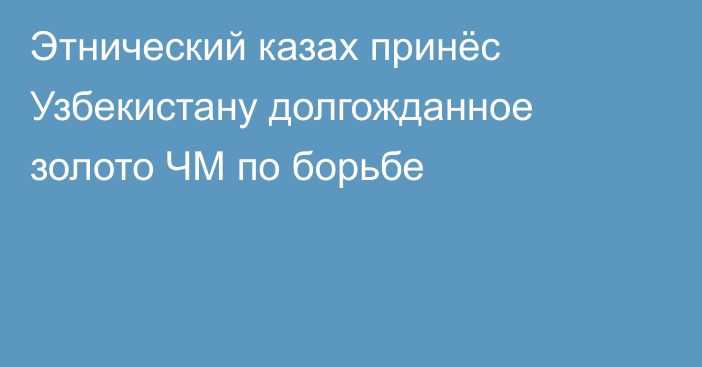 Этнический казах принёс Узбекистану долгожданное золото ЧМ по борьбе