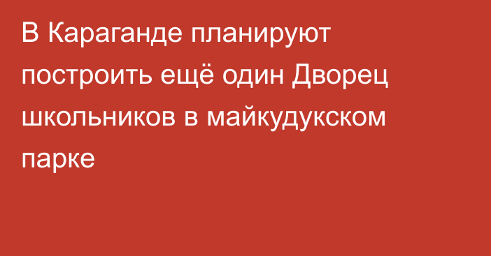 В Караганде планируют построить ещё один Дворец школьников в майкудукском парке
