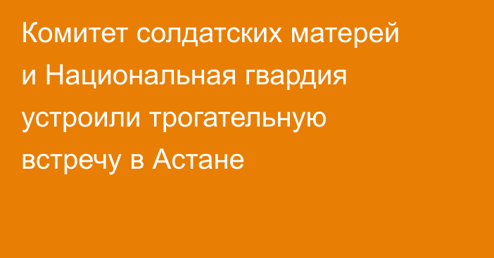 Комитет солдатских матерей и Национальная гвардия устроили трогательную встречу в Астане