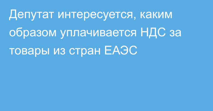 Депутат интересуется, каким образом уплачивается НДС за товары из стран ЕАЭС