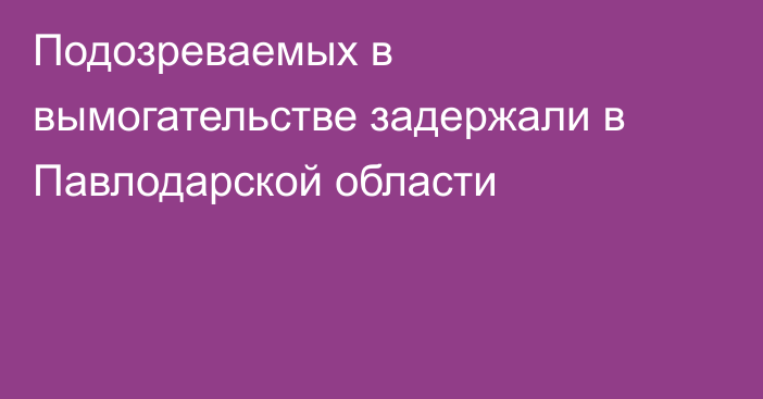 Подозреваемых в вымогательстве задержали в Павлодарской области