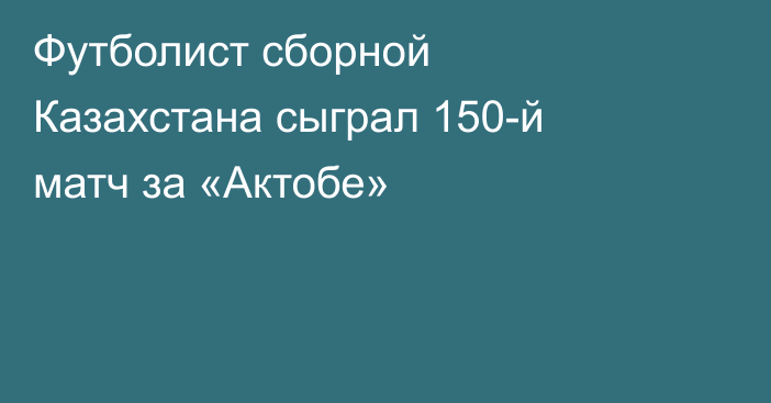 Футболист сборной Казахстана сыграл 150-й матч за «Актобе»
