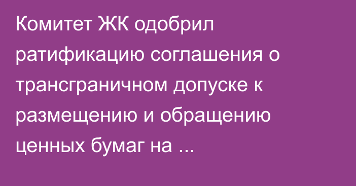 Комитет ЖК одобрил ратификацию соглашения о трансграничном допуске к размещению и обращению ценных бумаг на организованных торгах ЕАЭС