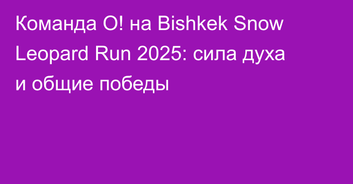 Команда О! на Bishkek Snow Leopard Run 2025: сила духа и общие победы