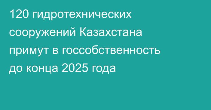120 гидротехнических сооружений Казахстана примут в госсобственность до конца 2025 года