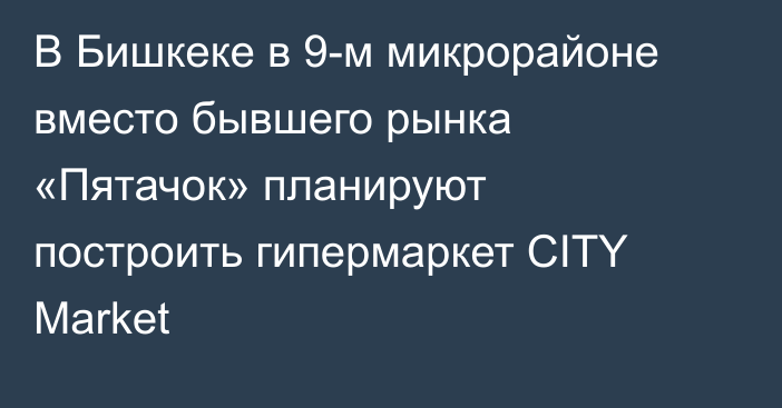 В Бишкеке в 9-м микрорайоне вместо бывшего рынка «Пятачок» планируют построить гипермаркет CITY Market