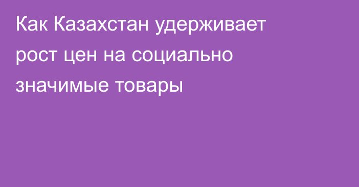 Как Казахстан удерживает рост цен на социально значимые товары