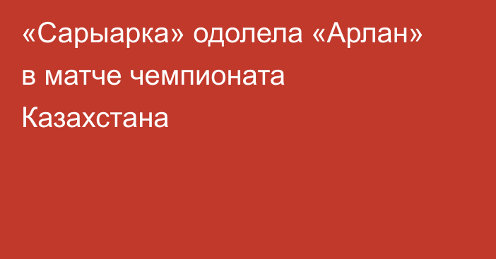 «Сарыарка» одолела «Арлан» в матче чемпионата Казахстана