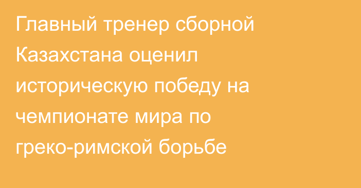 Главный тренер сборной Казахстана оценил историческую победу на чемпионате мира по греко-римской борьбе
