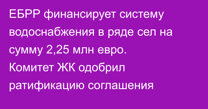 ЕБРР финансирует систему водоснабжения в ряде сел на сумму 2,25 млн евро. Комитет ЖК одобрил ратификацию соглашения