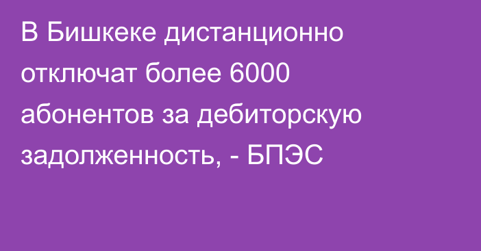В Бишкеке дистанционно отключат более 6000 абонентов за дебиторскую задолженность, - БПЭС