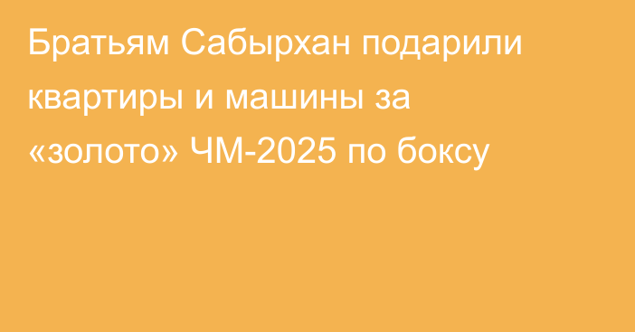 Братьям Сабырхан подарили квартиры и машины за «золото» ЧМ-2025 по боксу
