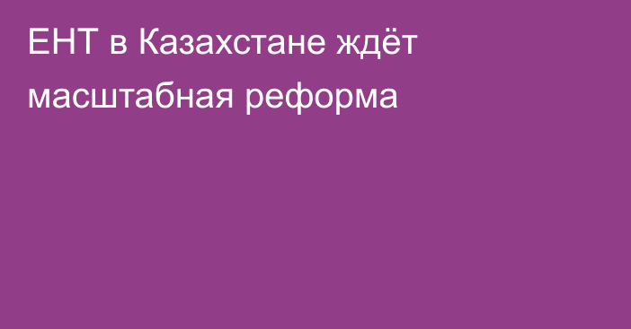 ЕНТ в Казахстане ждёт масштабная реформа