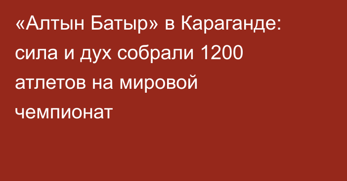 «Алтын Батыр» в Караганде: сила и дух собрали 1200 атлетов на мировой чемпионат