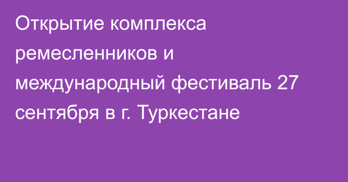 Открытие комплекса ремесленников и международный фестиваль 27 сентября в г. Туркестане