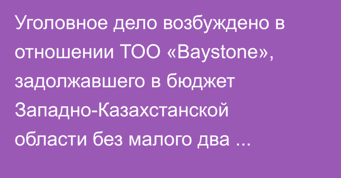 Уголовное дело возбуждено в отношении ТОО «Baystone», задолжавшего в бюджет Западно-Казахстанской области без малого два миллиарда тенге