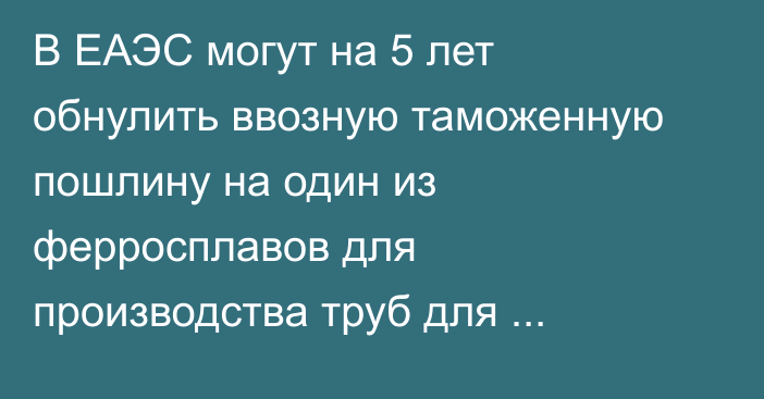В ЕАЭС могут на 5 лет обнулить ввозную таможенную пошлину на один из ферросплавов для производства труб для нефтегазовой промышленности