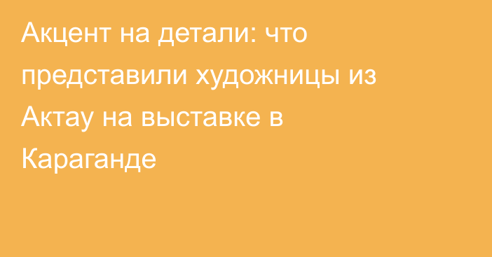 Акцент на детали: что представили художницы из Актау на выставке в Караганде