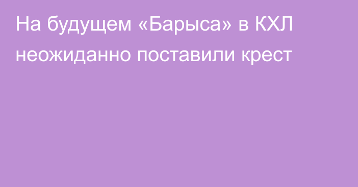 На будущем «Барыса» в КХЛ неожиданно поставили крест