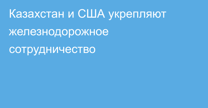 Казахстан и США укрепляют железнодорожное сотрудничество