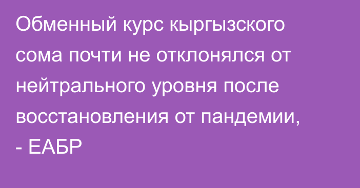 Обменный курс кыргызского сома почти не отклонялся от нейтрального уровня после восстановления от пандемии, - ЕАБР