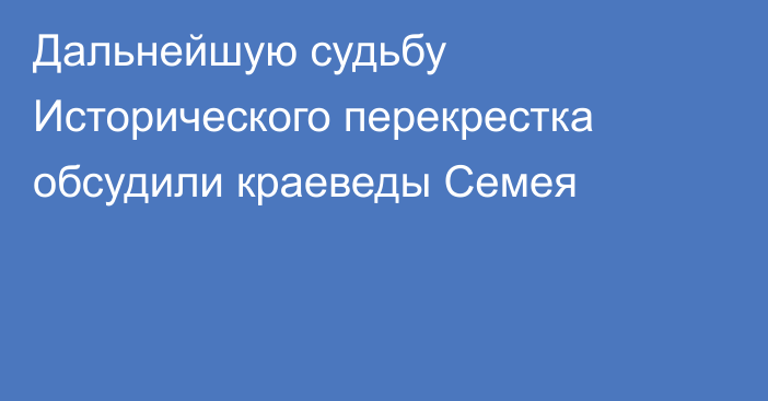 Дальнейшую судьбу Исторического перекрестка обсудили краеведы Семея