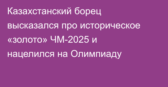 Казахстанский борец высказался про историческое «золото» ЧМ-2025 и нацелился на Олимпиаду
