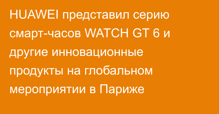 HUAWEI представил серию смарт-часов WATCH GT 6 и другие инновационные продукты на глобальном мероприятии в Париже
