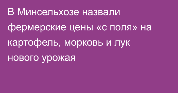 В Минсельхозе назвали фермерские цены «с поля» на картофель, морковь и лук нового урожая