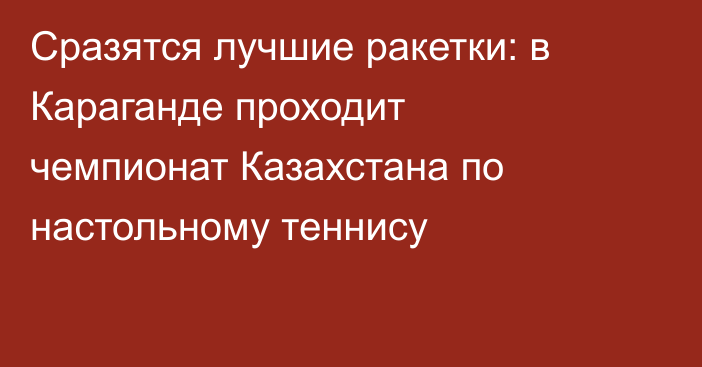 Сразятся лучшие ракетки: в Караганде проходит чемпионат Казахстана по настольному теннису